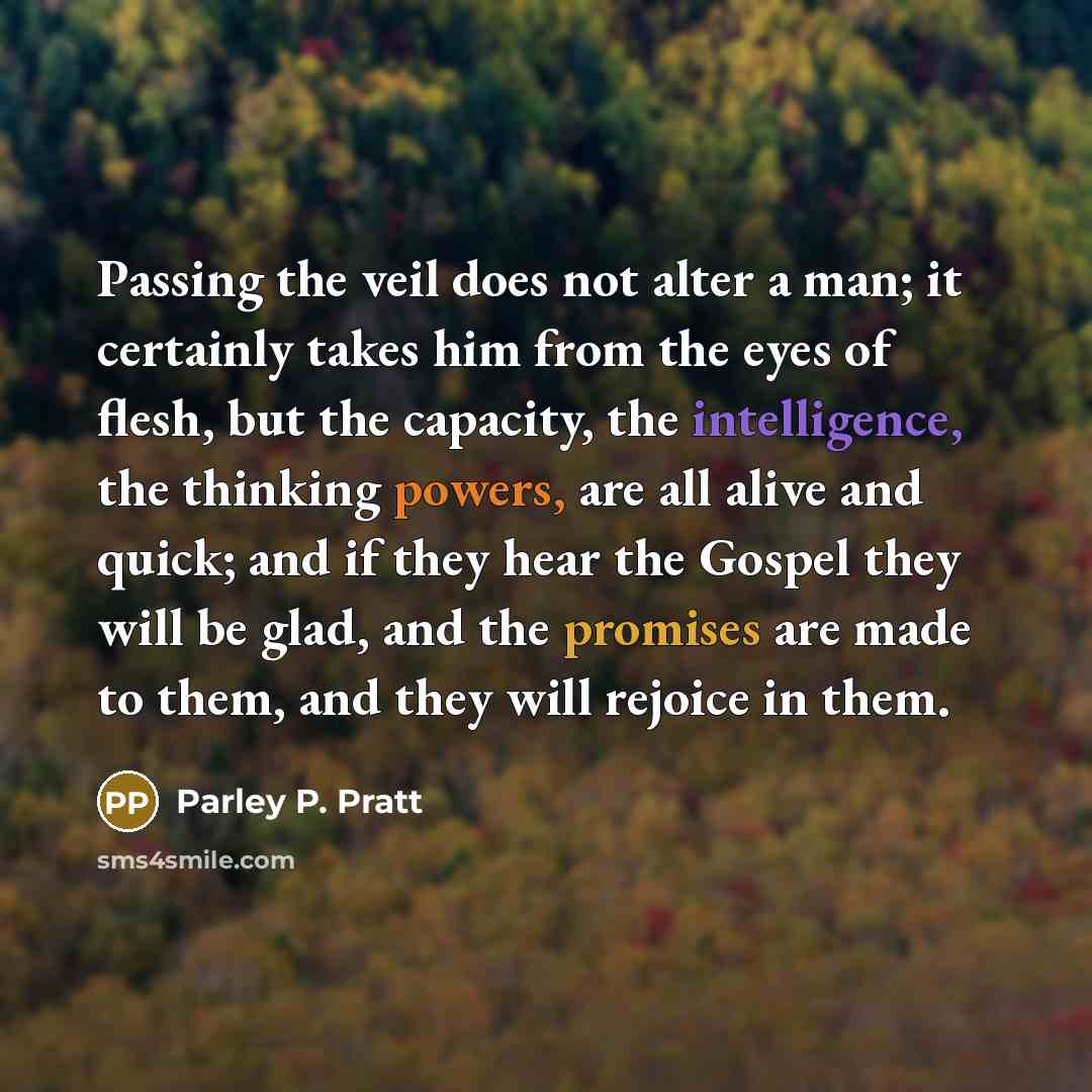 “Passing the veil does not alter a man; it certainly takes him from the eyes of flesh, but the capacity, the intelligence, the thinking powers, are all alive and quick; and if they hear the Gospel they will be glad, and the promises are made to them, and they will rejoice in them.” quote by Parley P. Pratt