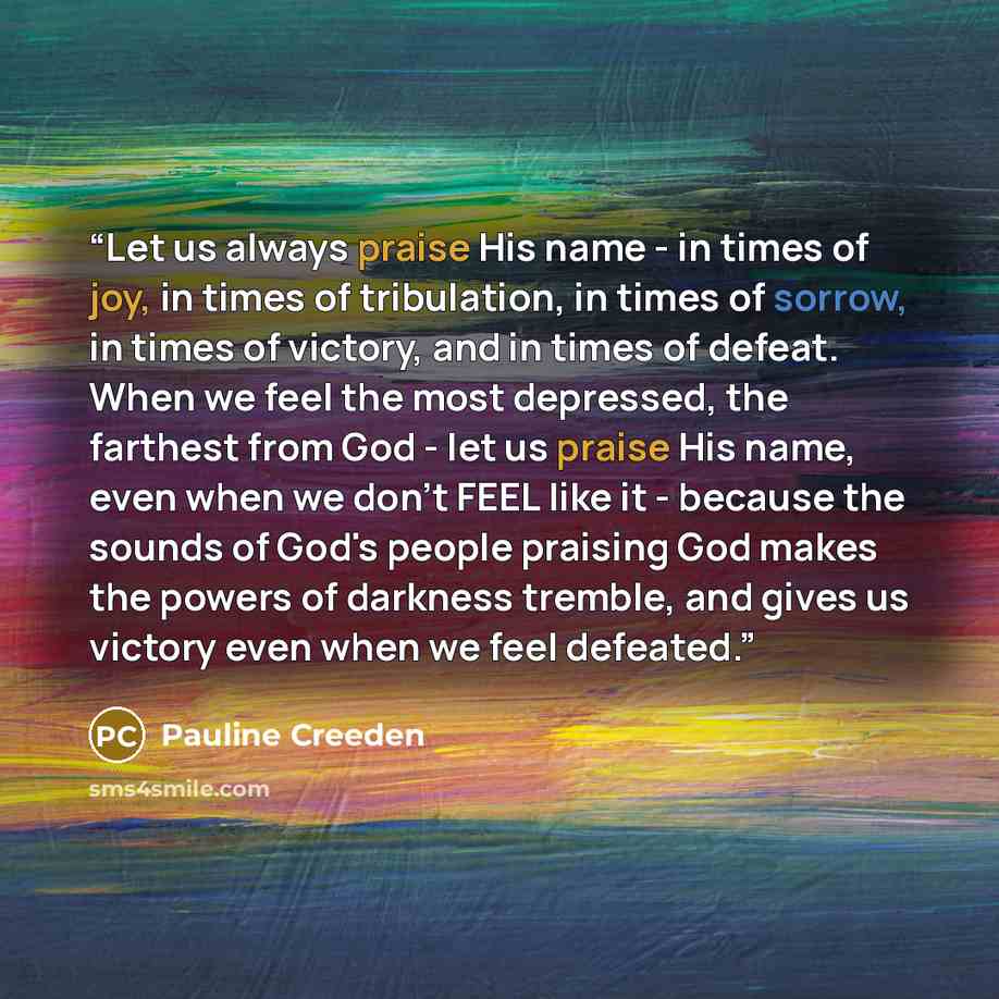 “Let us always praise His name - in times of joy, in times of tribulation, in times of sorrow, in times of victory, and in times of defeat. When we feel the most depressed, the farthest from God - let us praise His name, even when we don't FEEL like it - because the sounds of God's people praising…” quote by Pauline Creeden