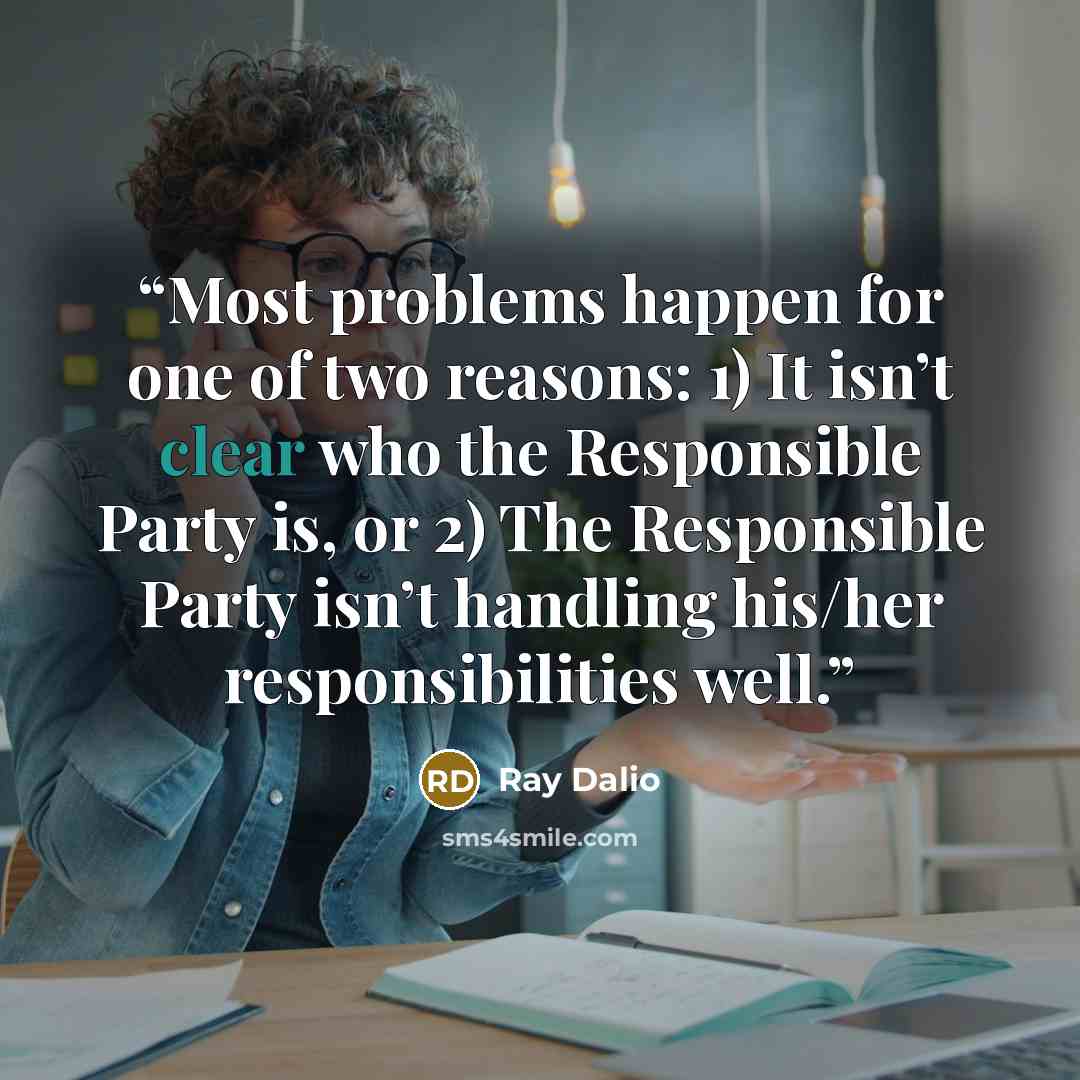 “Most problems happen for one of two reasons: 1) It isn’t clear who the Responsible Party is, or 2) The Responsible Party isn’t handling his/her responsibilities well.” quote by Ray Dalio