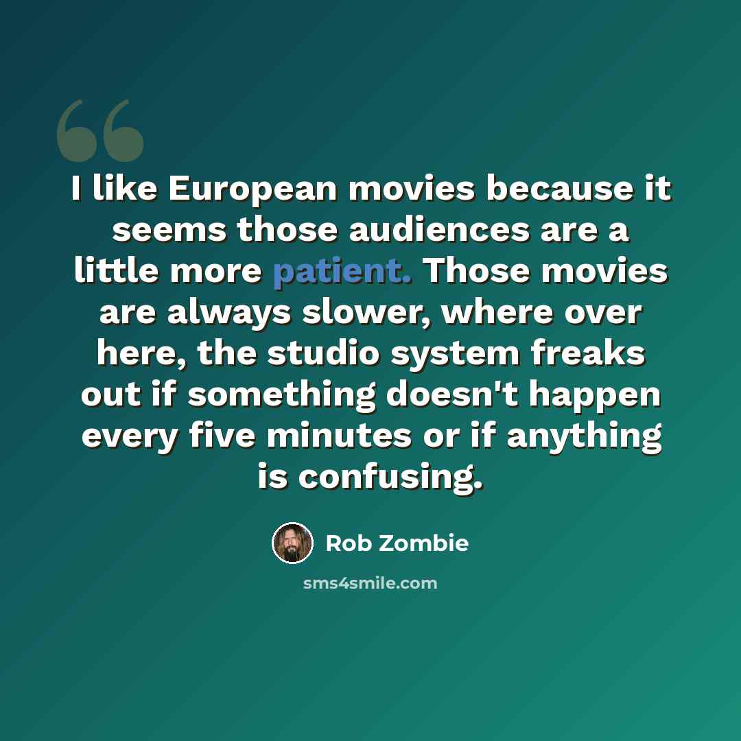 “I like European movies because it seems those audiences are a little more patient. Those movies are always slower, where over here, the studio system freaks out if something doesn't happen every five minutes or if anything is confusing.” quote by Rob Zombie