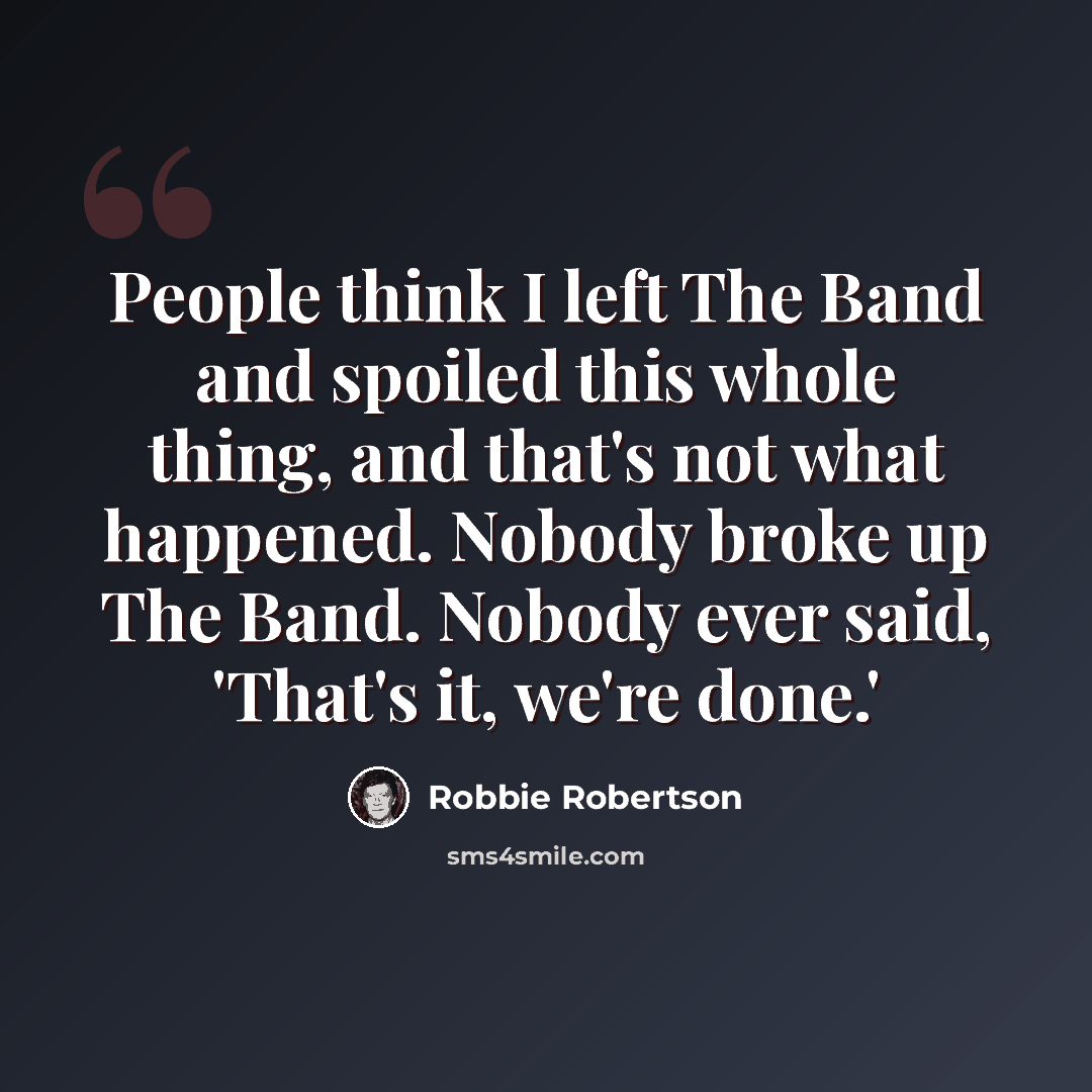 “People think I left The Band and spoiled this whole thing, and that's not what happened. Nobody broke up The Band. Nobody ever said, 'That's it, we're done.'” quote by Robbie Robertson