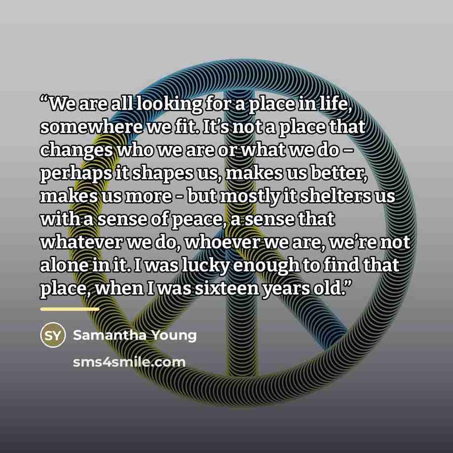 “We are all looking for a place in life, somewhere we fit. It’s not a place that changes who we are or what we do – perhaps it shapes us, makes us better, makes us more - but mostly it shelters us with a sense of peace, a sense that whatever we do, whoever we are, we’re not alone in it. I was lucky…” quote by Samantha Young