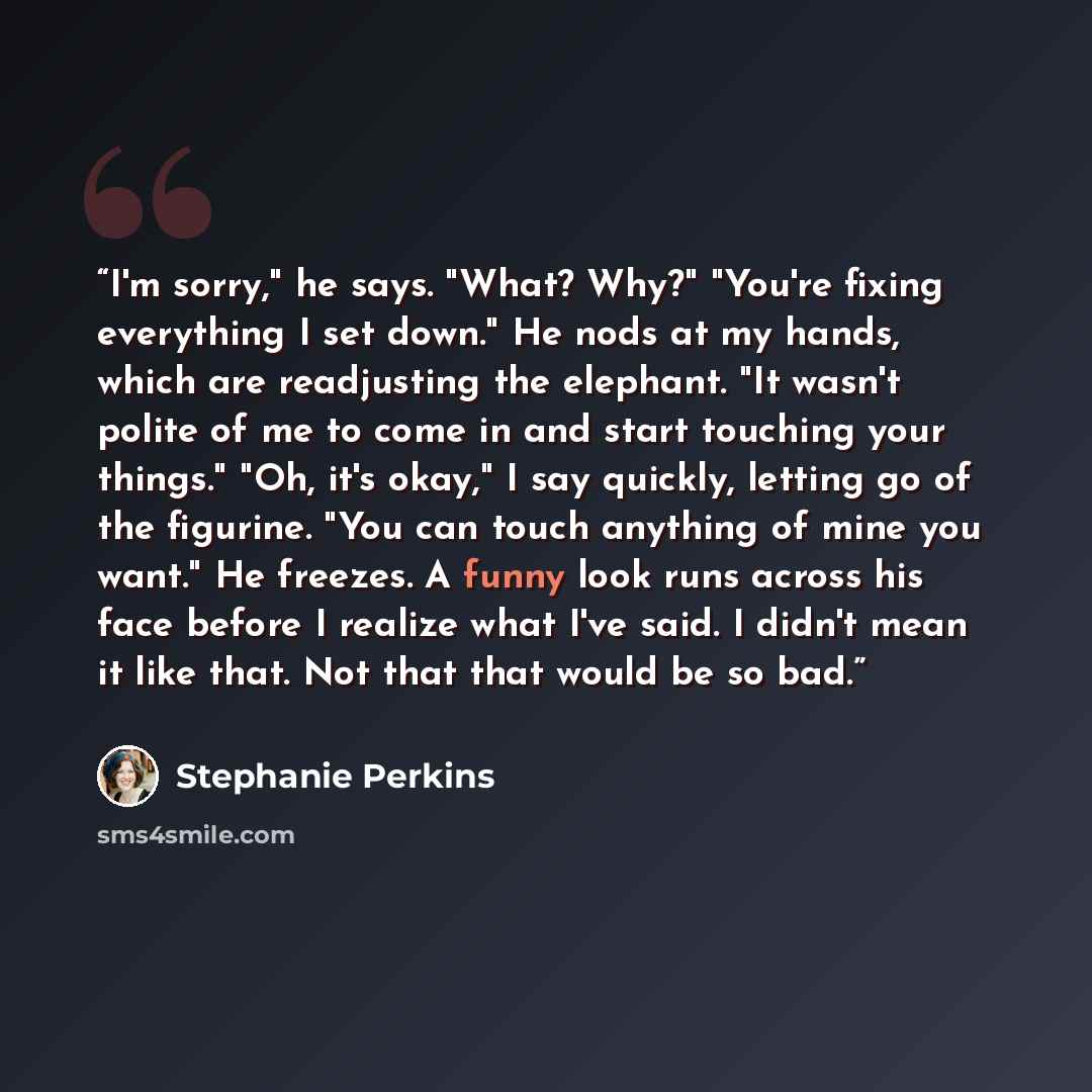 “I'm sorry," he says. "What? Why?" "You're fixing everything I set down." He nods at my hands, which are readjusting the elephant. "It wasn't polite of me to come in and start touching your things." "Oh, it's okay," I say quickly, letting go of the figurine. "You can touch anything of mine you…” quote by Stephanie Perkins