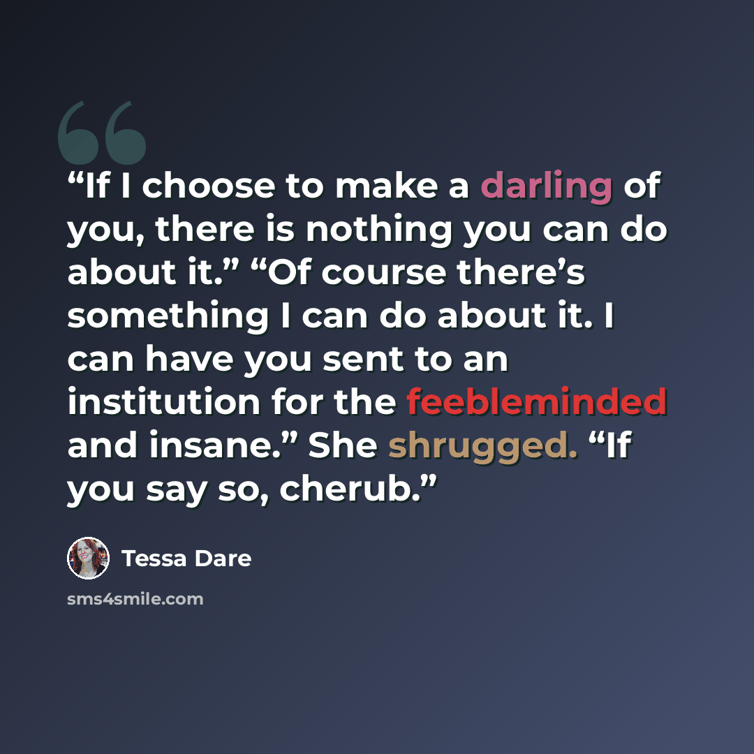 “If I choose to make a darling of you, there is nothing you can do about it.” “Of course there’s something I can do about it. I can have you sent to an institution for the feebleminded and insane.” She shrugged. “If you say so, cherub.” quote by Tessa Dare
