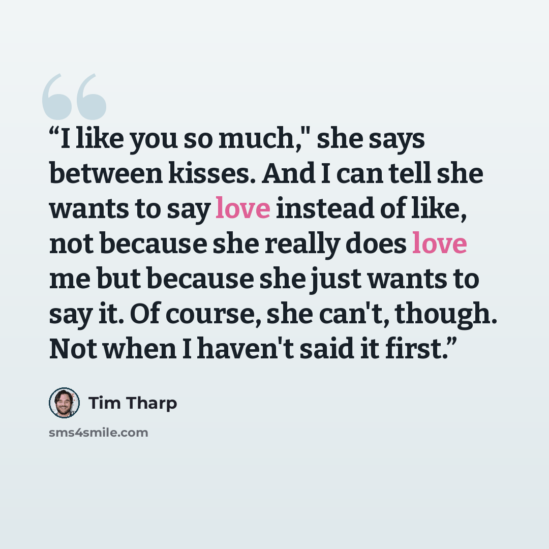 “I like you so much," she says between kisses. And I can tell she wants to say love instead of like, not because she really does love me but because she just wants to say it. Of course, she can't, though. Not when I haven't said it first.” quote by Tim Tharp