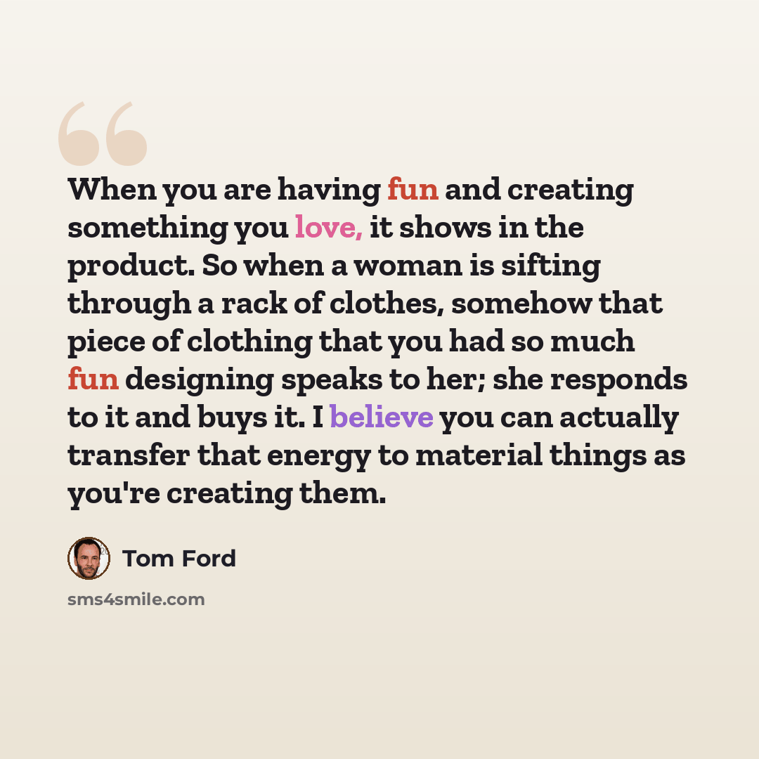 “When you are having fun and creating something you love, it shows in the product. So when a woman is sifting through a rack of clothes, somehow that piece of clothing that you had so much fun designing speaks to her; she responds to it and buys it. I believe you can actually transfer that energy…” quote by Tom Ford