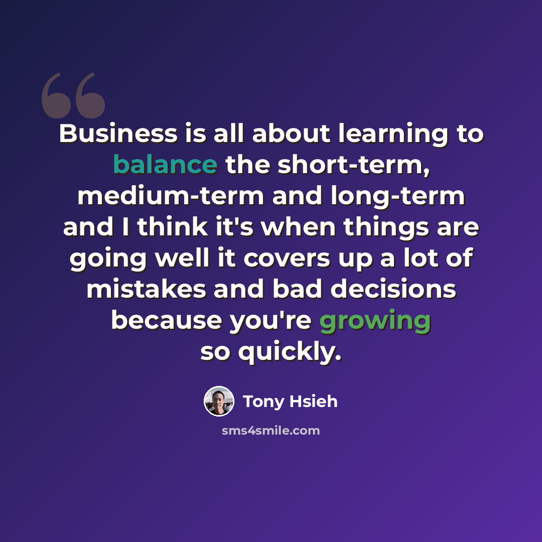 “Business is all about learning to balance the short-term, medium-term and long-term and I think it's when things are going well it covers up a lot of mistakes and bad decisions because you're growing so quickly.” quote by Tony Hsieh