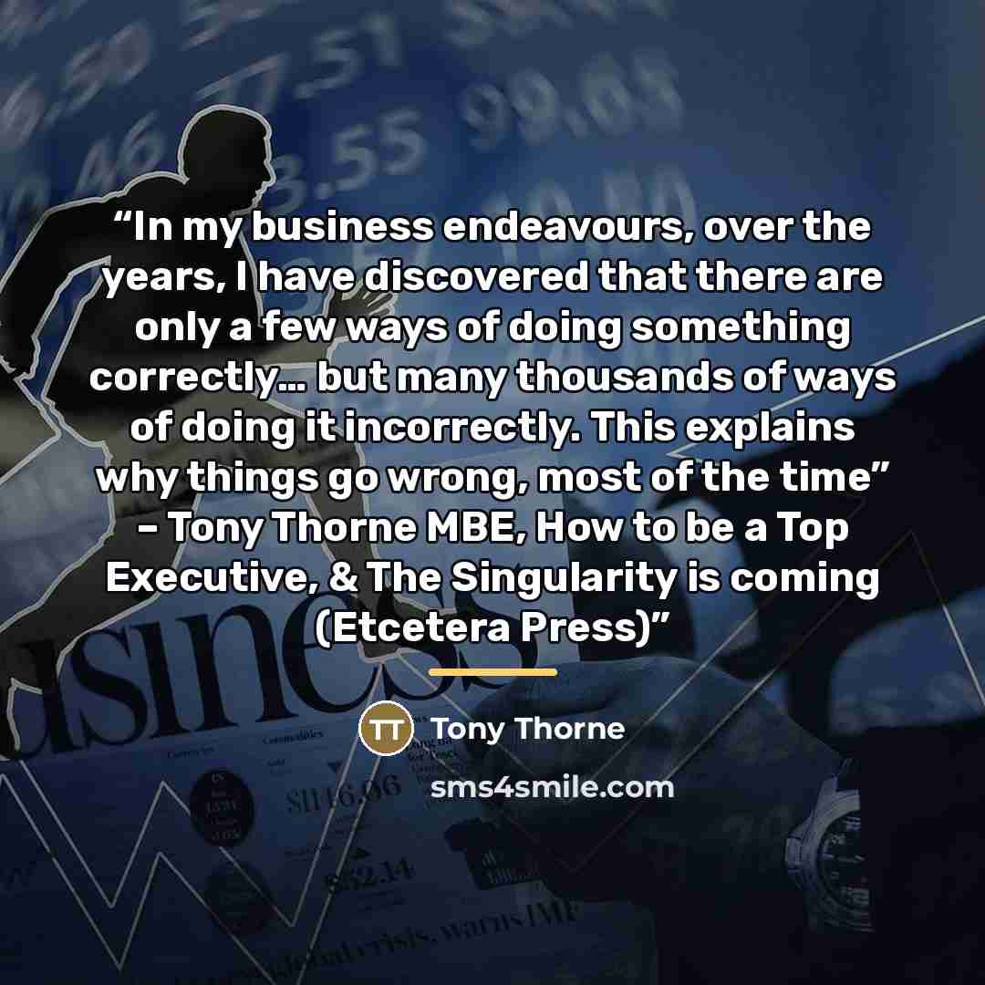 “In my business endeavours, over the years, I have discovered that there are only a few ways of doing something correctly… but many thousands of ways of doing it incorrectly. This explains why things go wrong, most of the time” – Tony Thorne MBE, How to be a Top Executive, & The Singularity is…” quote by Tony Thorne