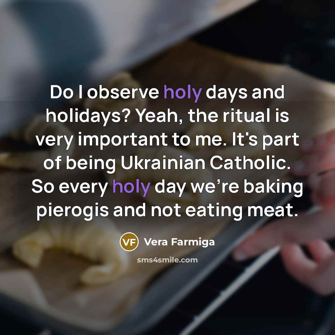 “Do I observe holy days and holidays? Yeah, the ritual is very important to me. It's part of being Ukrainian Catholic. So every holy day we're baking pierogis and not eating meat.” quote by Vera Farmiga