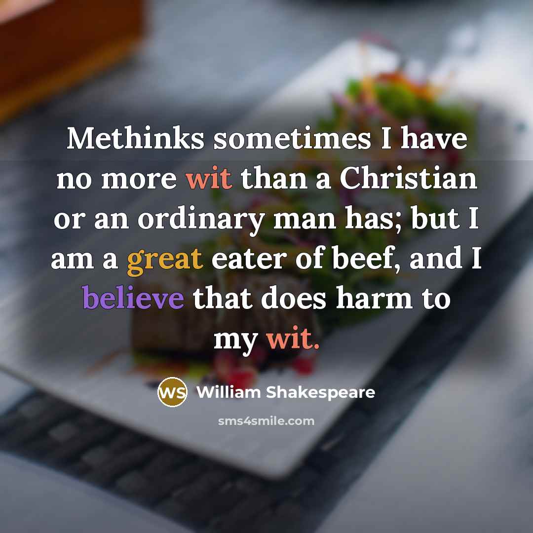 “Methinks sometimes I have no more wit than a Christian or an ordinary man has; but I am a great eater of beef, and I believe that does harm to my wit.” quote by William Shakespeare