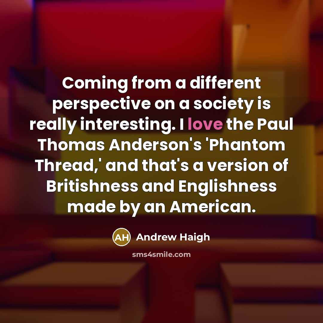 “Coming from a different perspective on a society is really interesting. I love the Paul Thomas Anderson's 'Phantom Thread,' and that's a version of Britishness and Englishness made by an American.” quote by Andrew Haigh