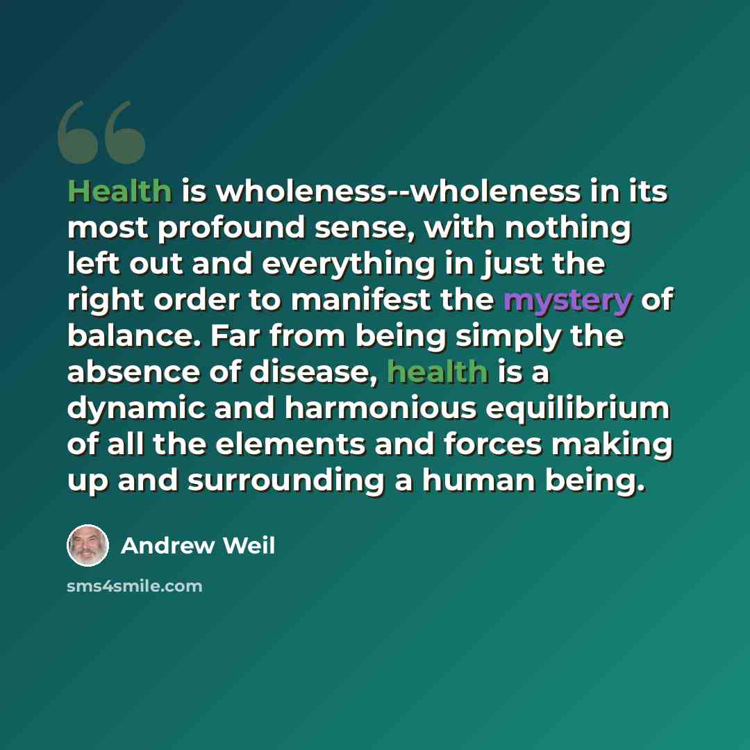 “Health is wholeness--wholeness in its most profound sense, with nothing left out and everything in just the right order to manifest the mystery of balance. Far from being simply the absence of disease, health is a dynamic and harmonious equilibrium of all the elements and forces making up and…” quote by Andrew Weil