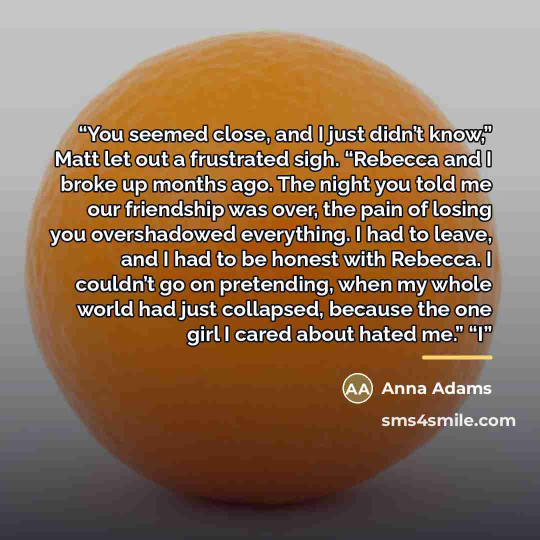 “You seemed close, and I just didn’t know,” Matt let out a frustrated sigh. “Rebecca and I broke up months ago. The night you told me our friendship was over, the pain of losing you overshadowed everything. I had to leave, and I had to be honest with Rebecca. I couldn’t go on pretending, when my…” quote by Anna Adams