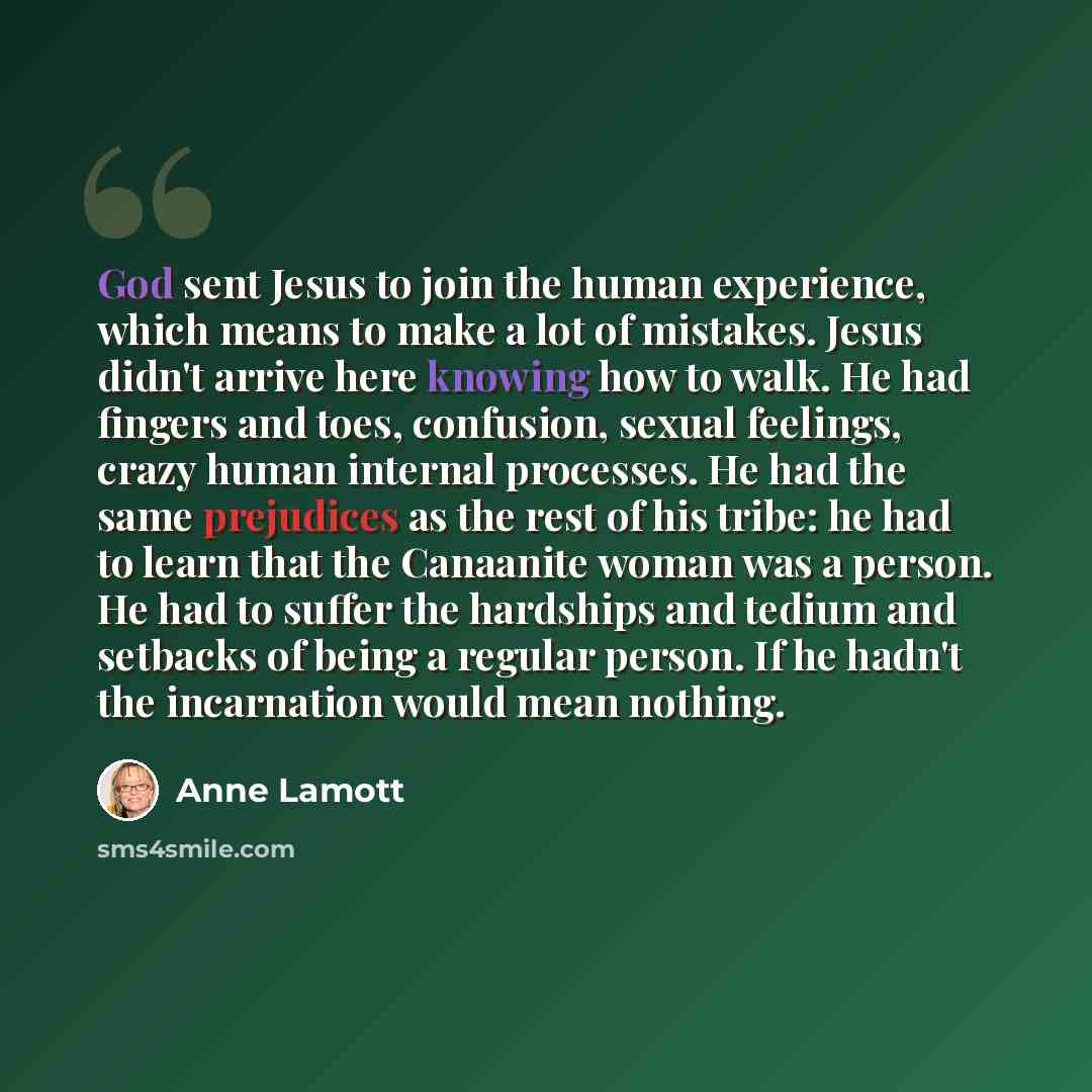 “God sent Jesus to join the human experience, which means to make a lot of mistakes. Jesus didn't arrive here knowing how to walk. He had fingers and toes, confusion, sexual feelings, crazy human internal processes. He had the same prejudices as the rest of his tribe: he had to learn that the…” quote by Anne Lamott