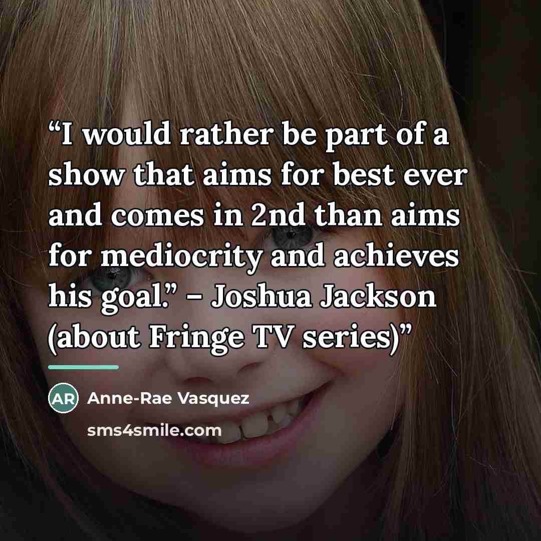 “I would rather be part of a show that aims for best ever and comes in 2nd than aims for mediocrity and achieves his goal.” – Joshua Jackson (about Fringe TV series)” quote by Anne-Rae Vasquez