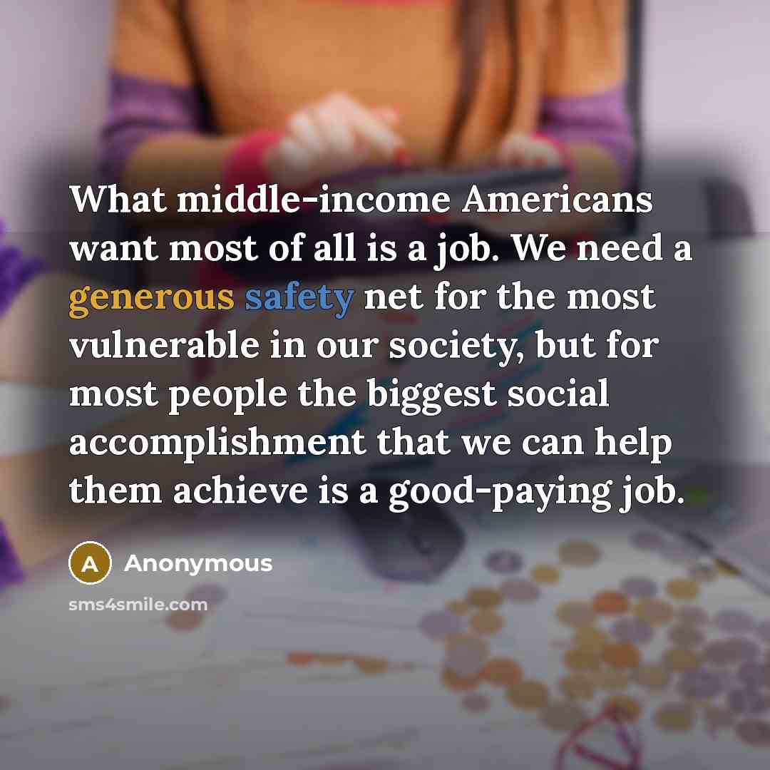 “What middle-income Americans want most of all is a job. We need a generous safety net for the most vulnerable in our society, but for most people the biggest social accomplishment that we can help them achieve is a good-paying job.” quote by Anonymous
