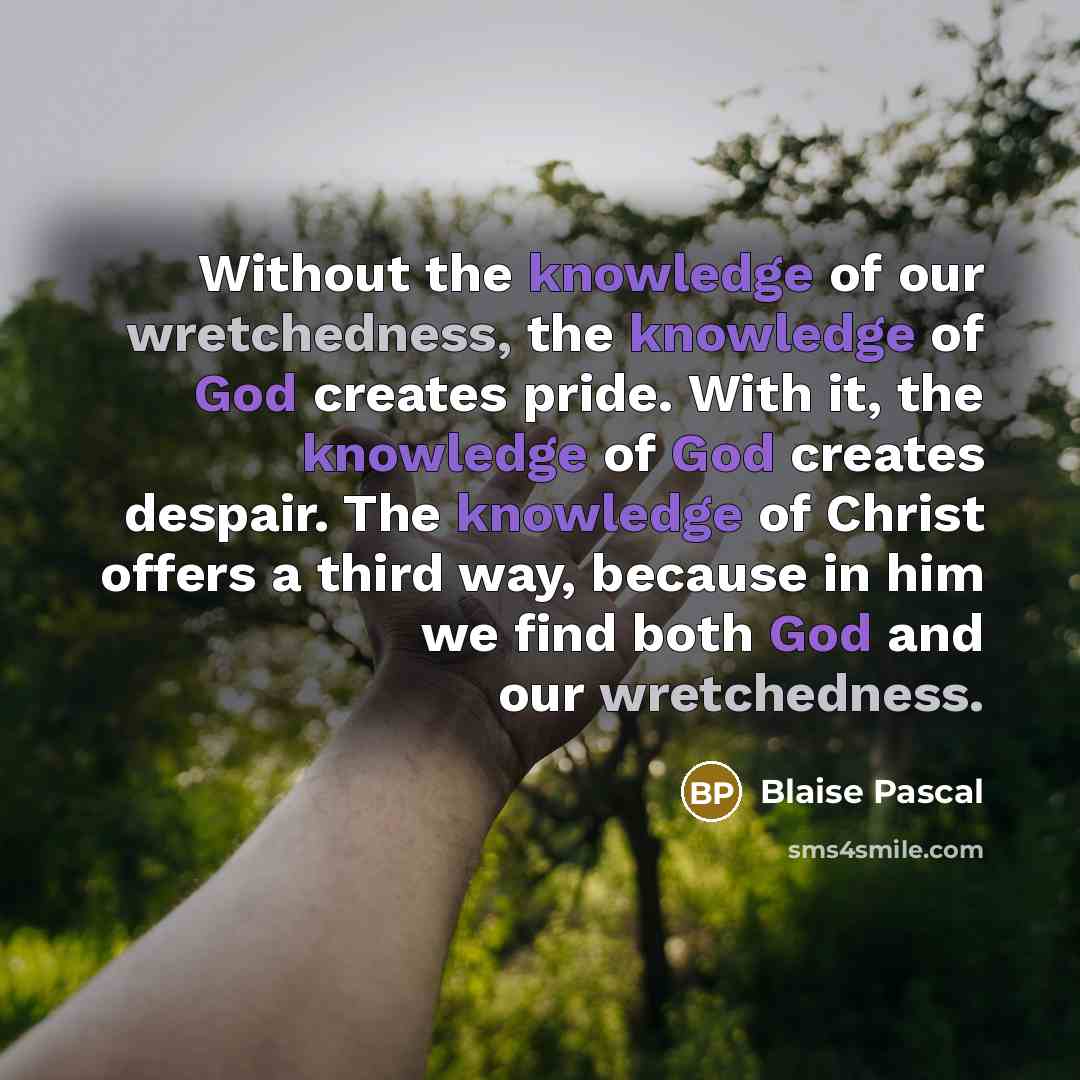 “Without the knowledge of our wretchedness, the knowledge of God creates pride. With it, the knowledge of God creates despair. The knowledge of Christ offers a third way, because in him we find both God and our wretchedness.” quote by Blaise Pascal