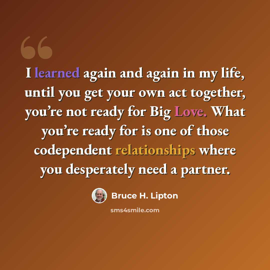 “I learned again and again in my life, until you get your own act together, you’re not ready for Big Love. What you’re ready for is one of those codependent relationships where you desperately need a partner.” quote by Bruce H. Lipton