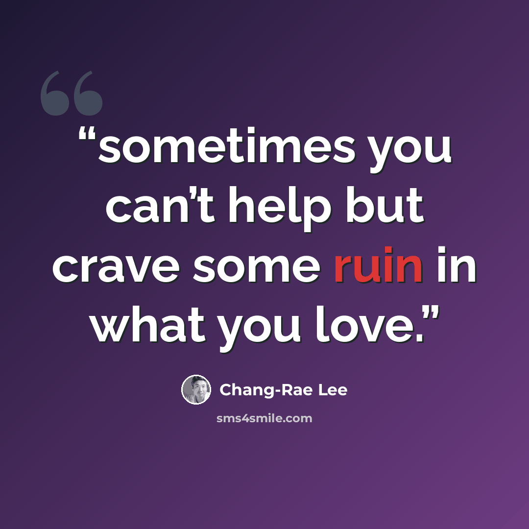 “sometimes you can’t help but crave some ruin in what you love.” quote by Chang-rae Lee