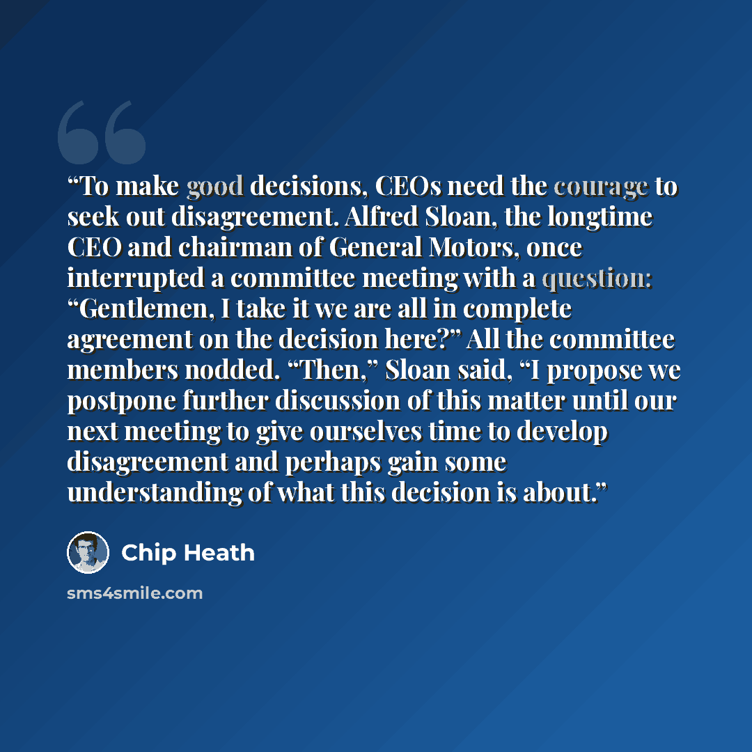 “To make good decisions, CEOs need the courage to seek out disagreement. Alfred Sloan, the longtime CEO and chairman of General Motors, once interrupted a committee meeting with a question: “Gentlemen, I take it we are all in complete agreement on the decision here?” All the committee members…” quote by Chip Heath
