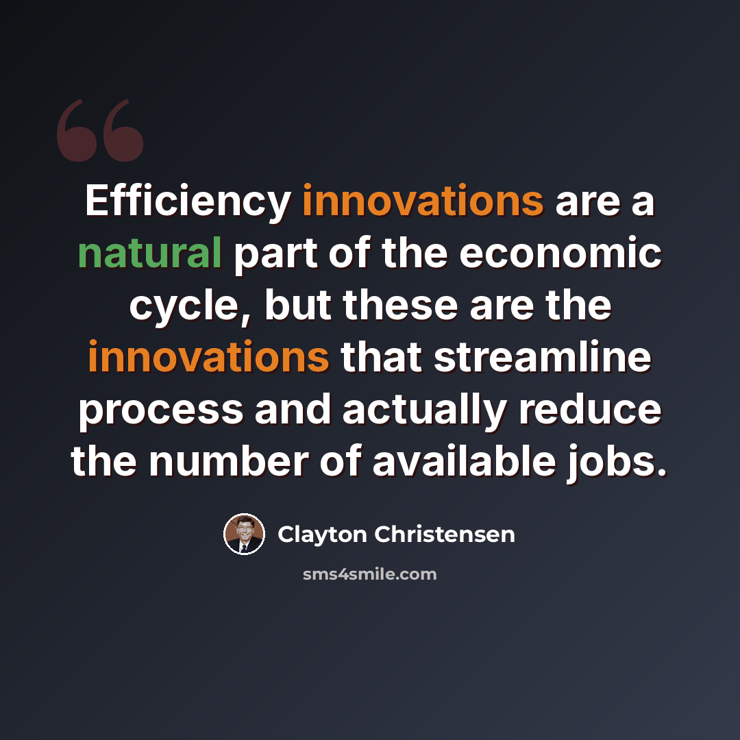 “Efficiency innovations are a natural part of the economic cycle, but these are the innovations that streamline process and actually reduce the number of available jobs.” quote by Clayton Christensen