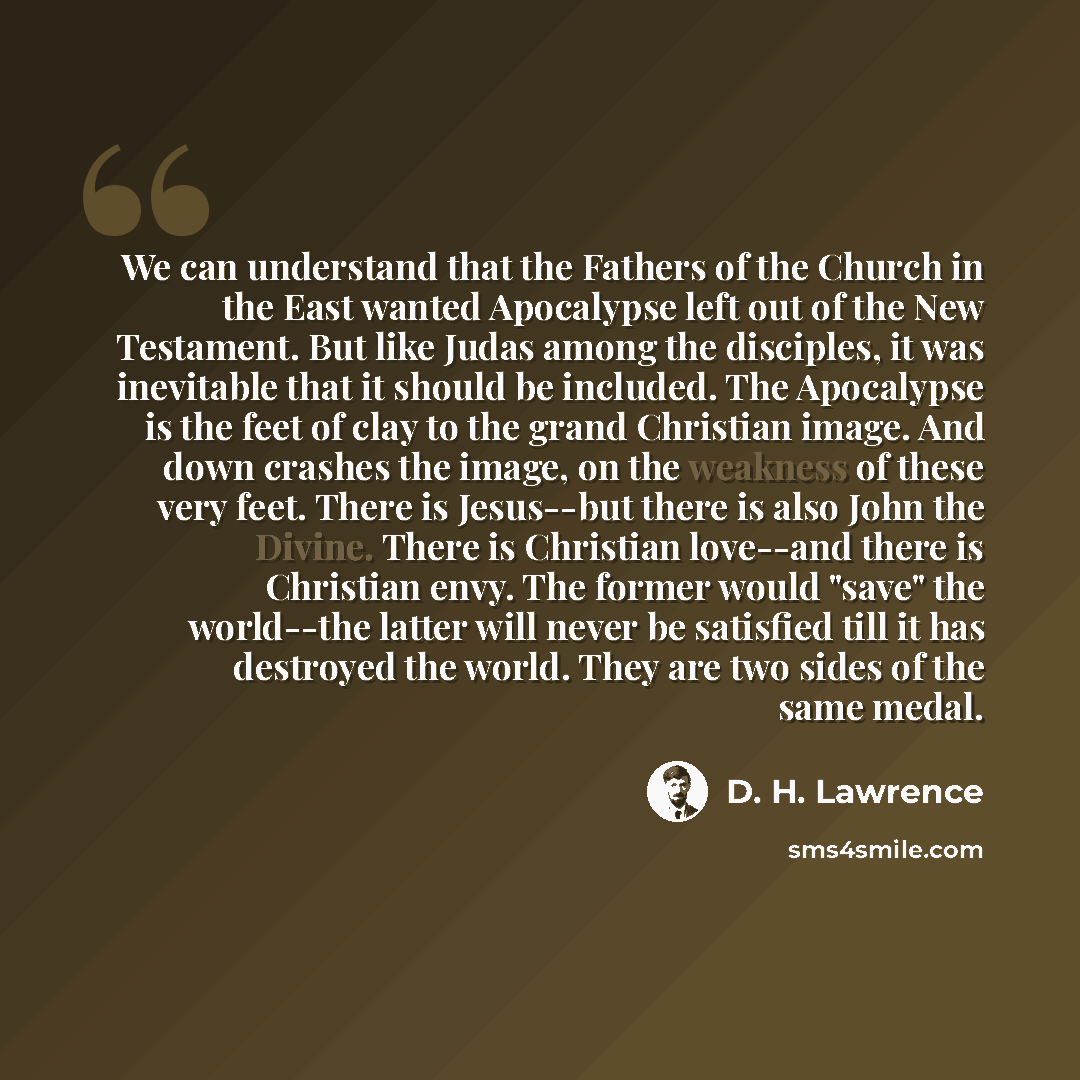 “We can understand that the Fathers of the Church in the East wanted Apocalypse left out of the New Testament. But like Judas among the disciples, it was inevitable that it should be included. The Apocalypse is the feet of clay to the grand Christian image. And down crashes the image, on the…” quote by D. H. Lawrence