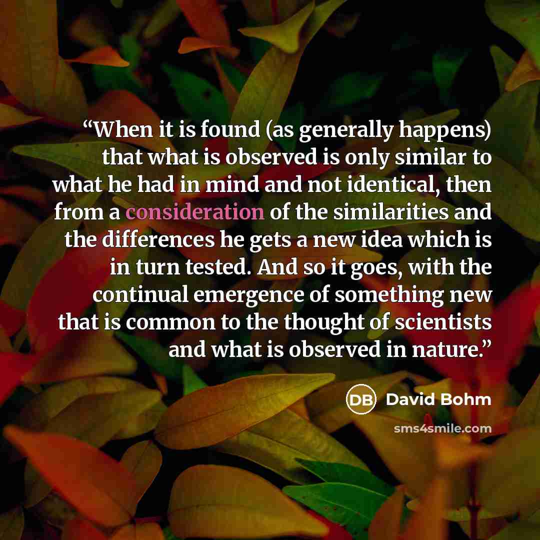 “When it is found (as generally happens) that what is observed is only similar to what he had in mind and not identical, then from a consideration of the similarities and the differences he gets a new idea which is in turn tested. And so it goes, with the continual emergence of something new that…” quote by David Bohm