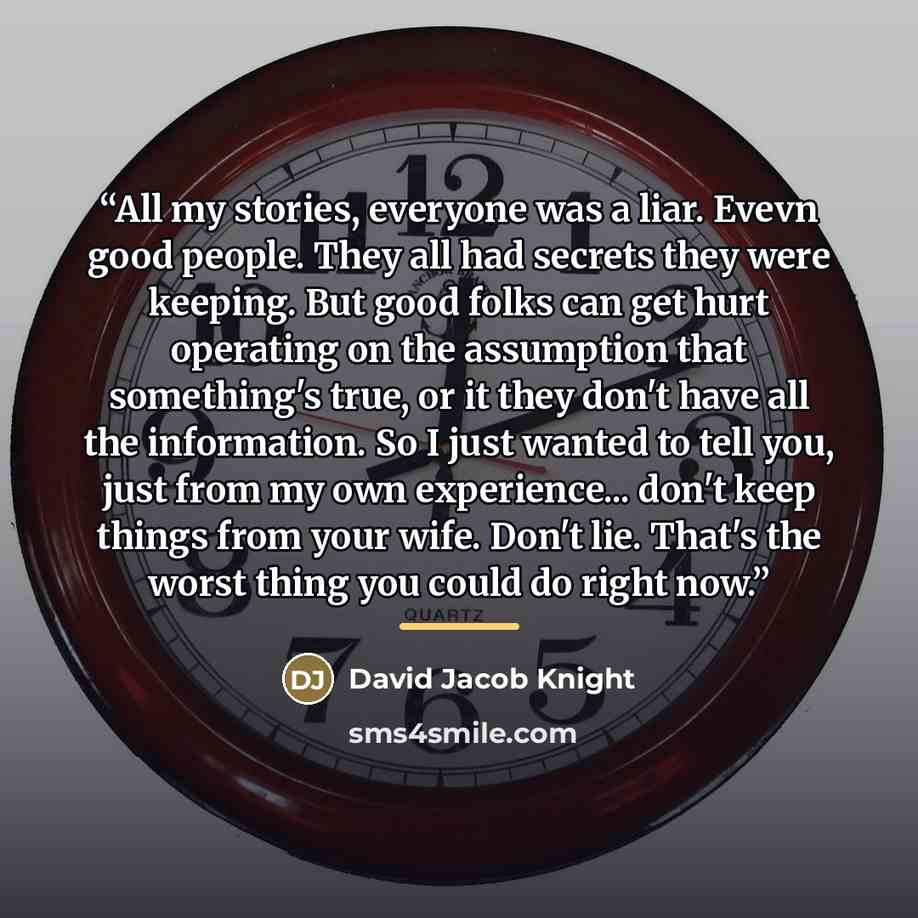 “All my stories, everyone was a liar. Evevn good people. They all had secrets they were keeping. But good folks can get hurt operating on the assumption that something's true, or it they don't have all the information. So I just wanted to tell you, just from my own experience... don't keep things…” quote by David Jacob Knight