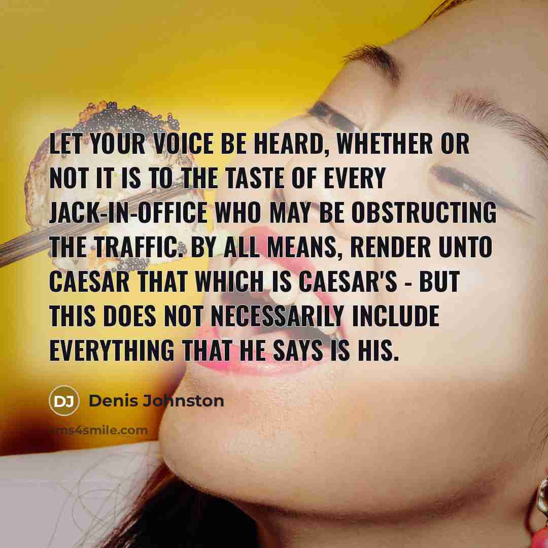 “Let your voice be heard, whether or not it is to the taste of every jack-in-office who may be obstructing the traffic. By all means, render unto Caesar that which is Caesar's - but this does not necessarily include everything that he says is his.” quote by Denis Johnston