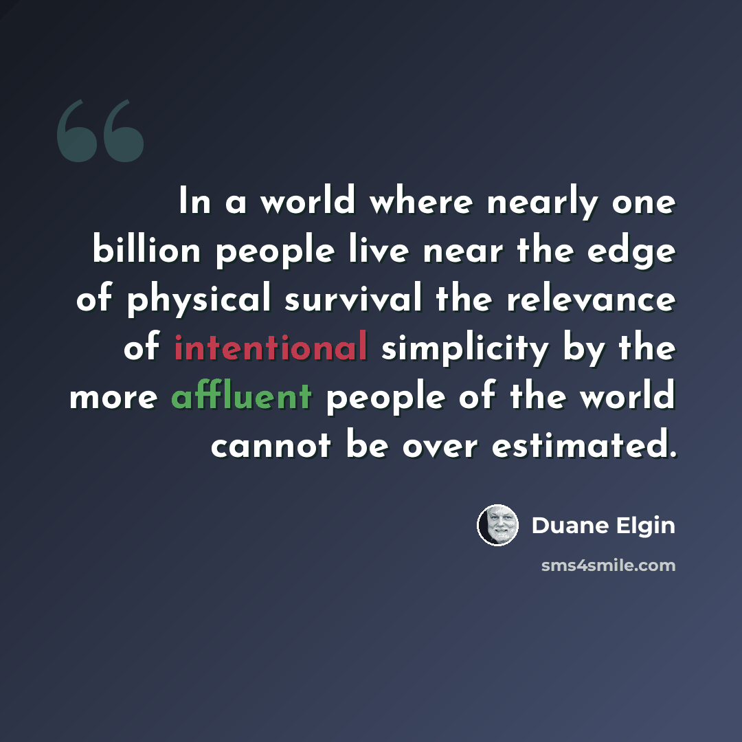 “In a world where nearly one billion people live near the edge of physical survival the relevance of intentional simplicity by the more affluent people of the world cannot be over estimated.” quote by Duane Elgin