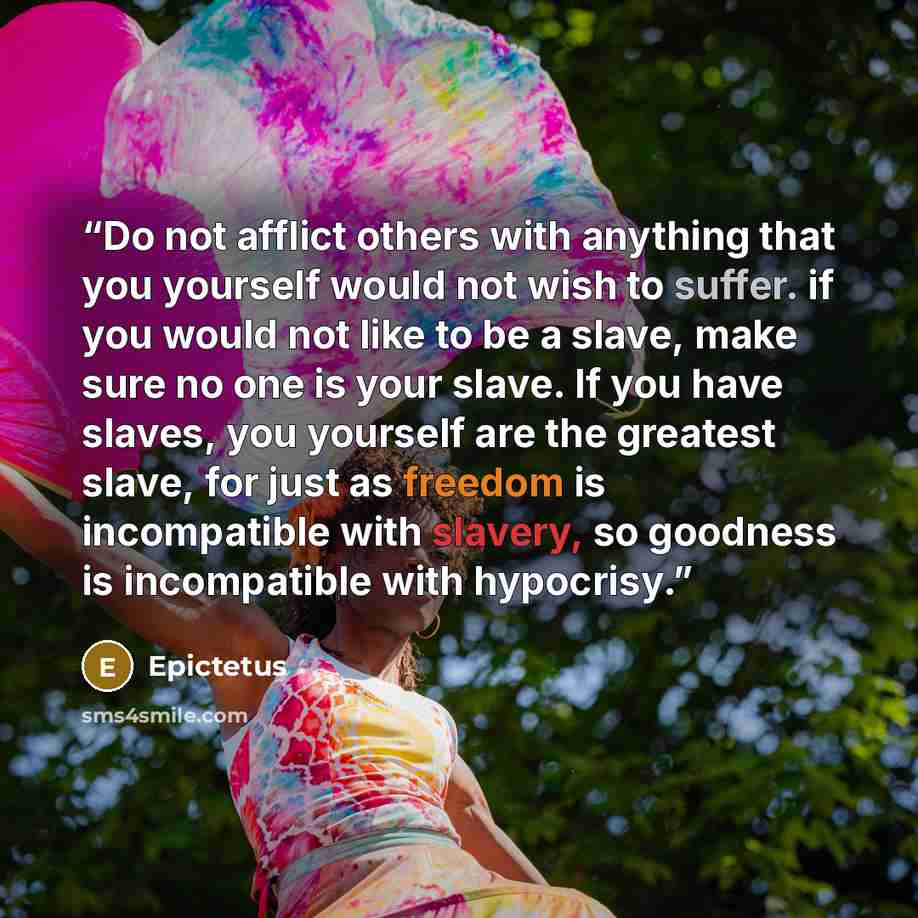 “Do not afflict others with anything that you yourself would not wish to suffer. if you would not like to be a slave, make sure no one is your slave. If you have slaves, you yourself are the greatest slave, for just as freedom is incompatible with slavery, so goodness is incompatible with hypocrisy.” quote by Epictetus