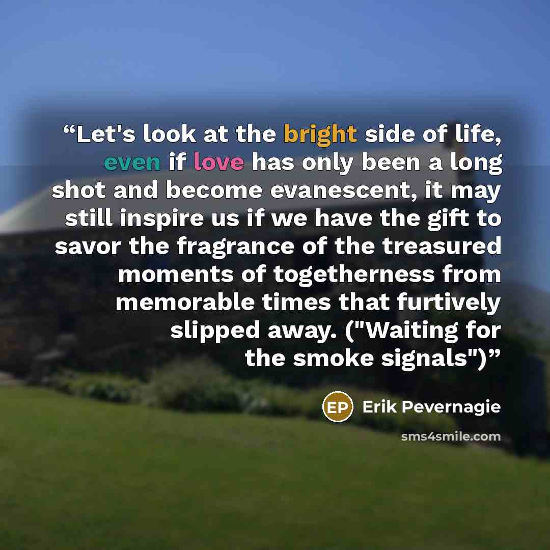 “Let's look at the bright side of life, even if love has only been a long shot and become evanescent, it may still inspire us if we have the gift to savor the fragrance of the treasured moments of togetherness from memorable times that furtively slipped away. ("Waiting for the smoke signals")” quote by Erik Pevernagie