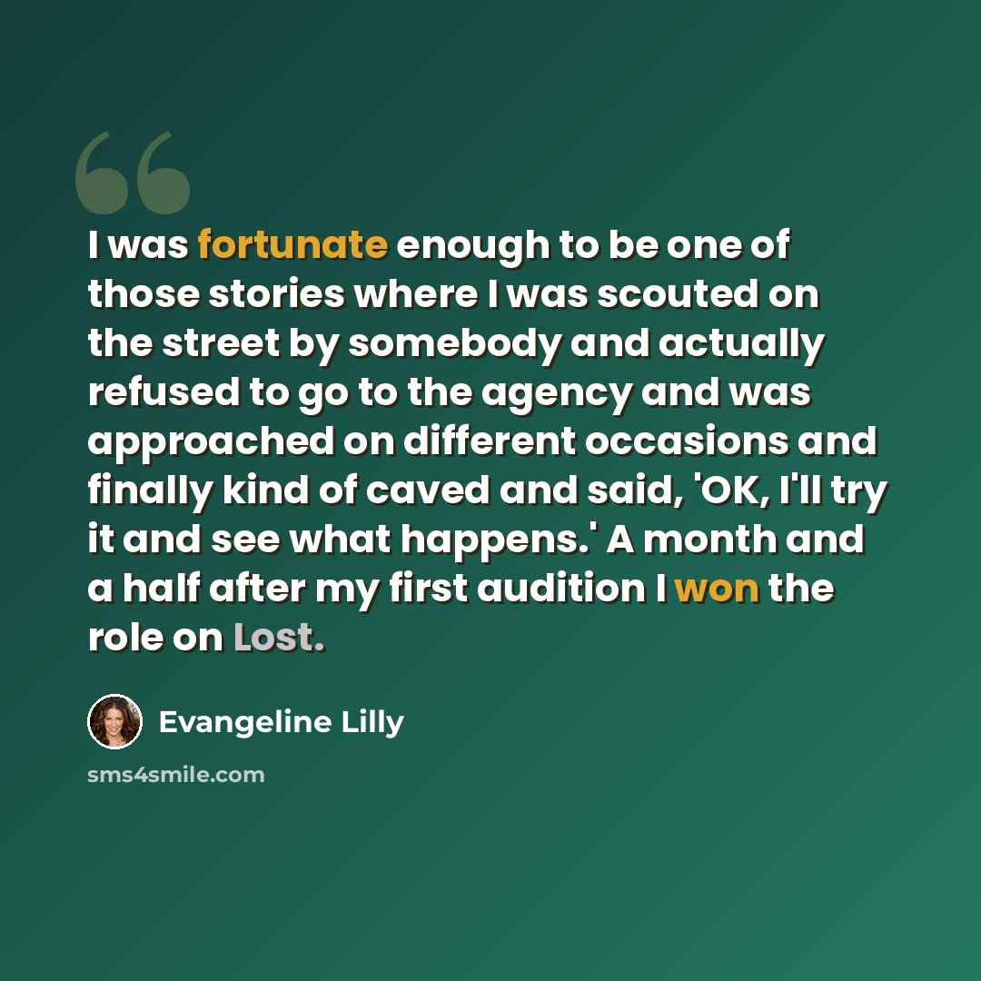 “I was fortunate enough to be one of those stories where I was scouted on the street by somebody and actually refused to go to the agency and was approached on different occasions and finally kind of caved and said, 'OK, I'll try it and see what happens.' A month and a half after my first audition…” quote by Evangeline Lilly