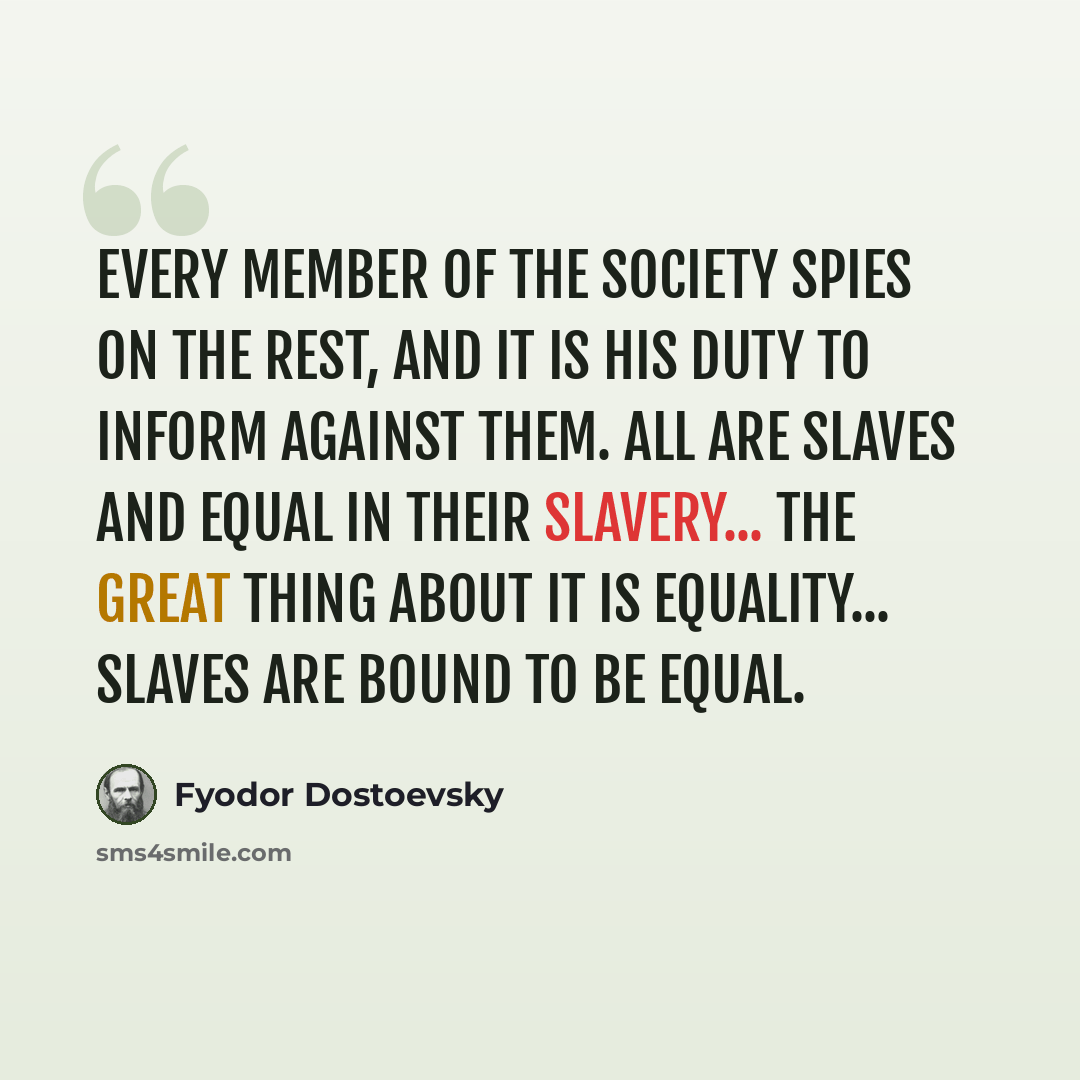 “Every member of the society spies on the rest, and it is his duty to inform against them. All are slaves and equal in their slavery... The great thing about it is equality... Slaves are bound to be equal.” quote by Fyodor Dostoevsky