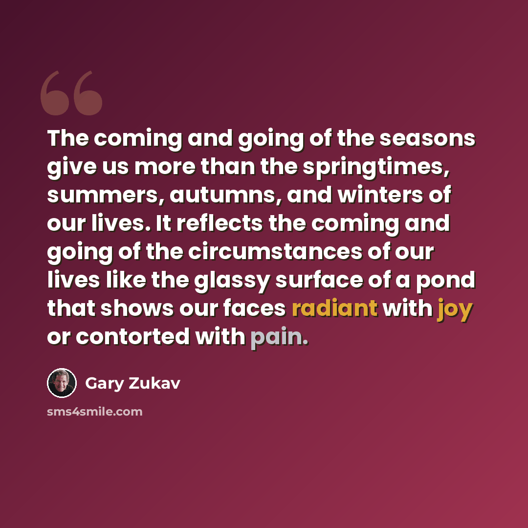 “The coming and going of the seasons give us more than the springtimes, summers, autumns, and winters of our lives. It reflects the coming and going of the circumstances of our lives like the glassy surface of a pond that shows our faces radiant with joy or contorted with pain.” quote by Gary Zukav