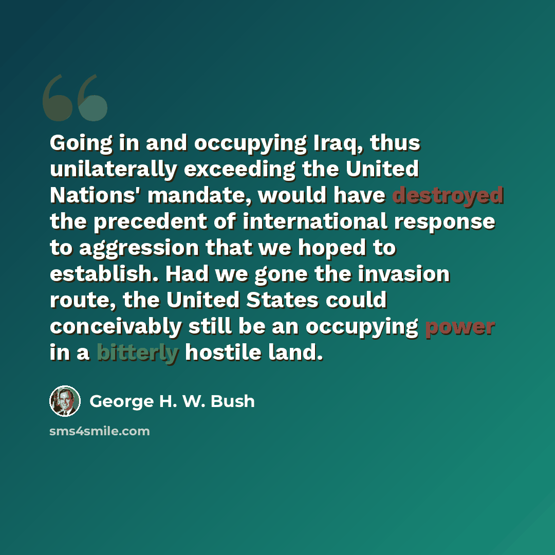 “Going in and occupying Iraq, thus unilaterally exceeding the United Nations' mandate, would have destroyed the precedent of international response to aggression that we hoped to establish. Had we gone the invasion route, the United States could conceivably still be an occupying power in a bitterly…” quote by George H. W. Bush