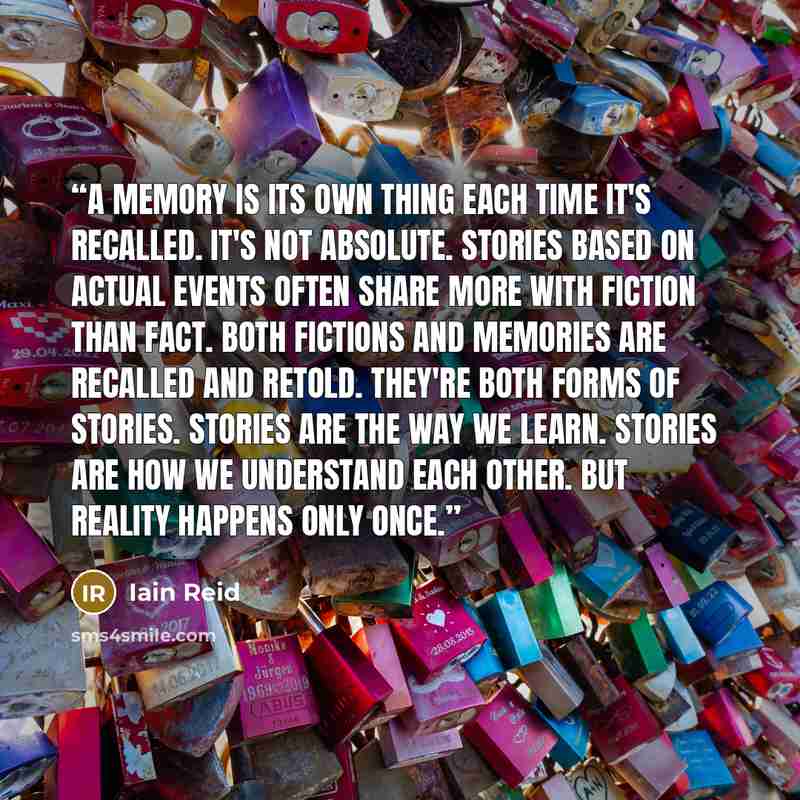 “A memory is its own thing each time it's recalled. It's not absolute. Stories based on actual events often share more with fiction than fact. Both fictions and memories are recalled and retold. They're both forms of stories. Stories are the way we learn. Stories are how we understand each other…” quote by Iain Reid