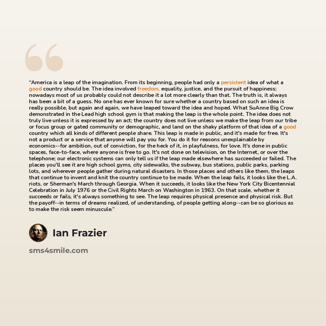 “America is a leap of the imagination. From its beginning, people had only a persistent idea of what a good country should be. The idea involved freedom, equality, justice, and the pursuit of happiness; nowadays most of us probably could not describe it a lot more clearly than that. The truth is…” quote by Ian Frazier