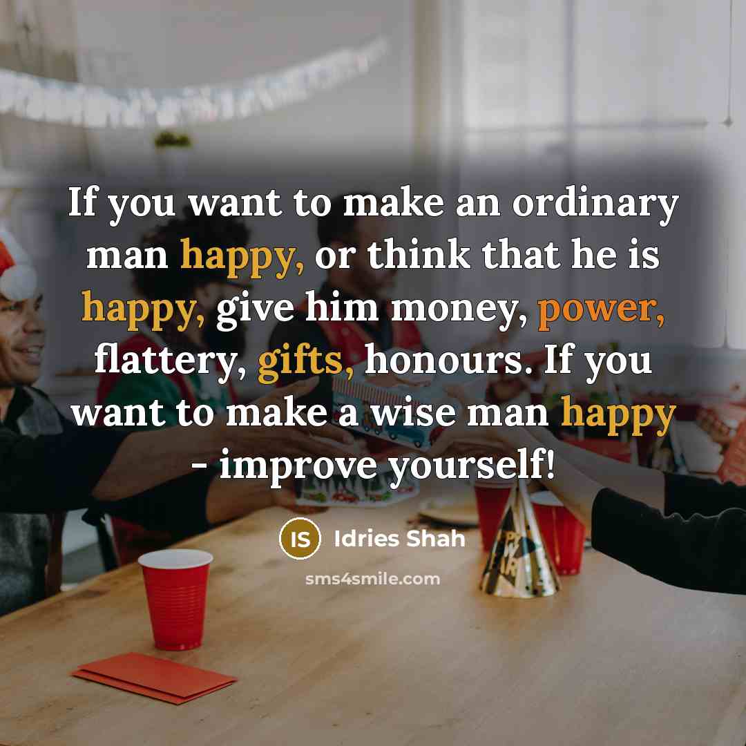 “If you want to make an ordinary man happy, or think that he is happy, give him money, power, flattery, gifts, honours. If you want to make a wise man happy - improve yourself!” quote by Idries Shah