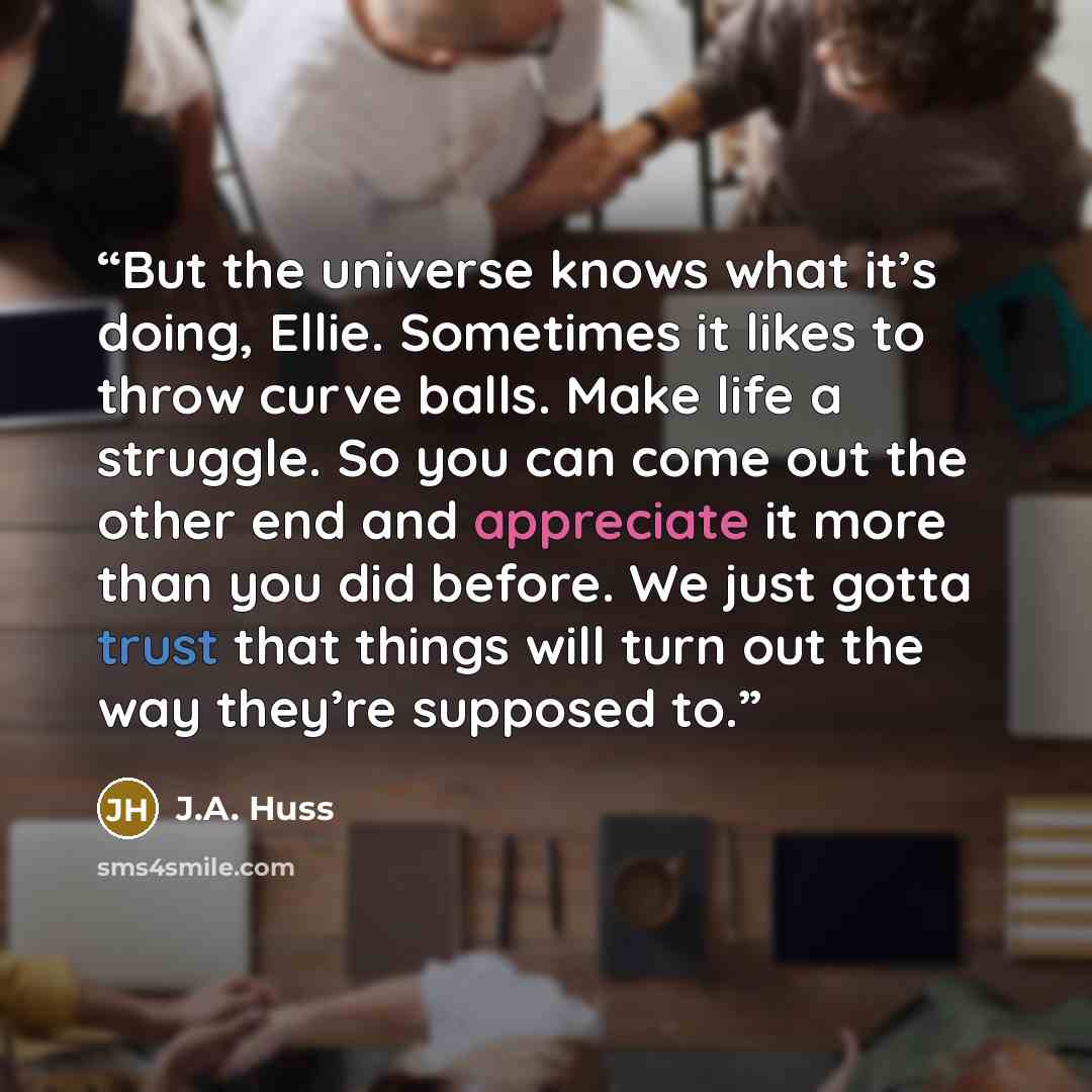 “But the universe knows what it’s doing, Ellie. Sometimes it likes to throw curve balls. Make life a struggle. So you can come out the other end and appreciate it more than you did before. We just gotta trust that things will turn out the way they’re supposed to.” quote by J.A. Huss
