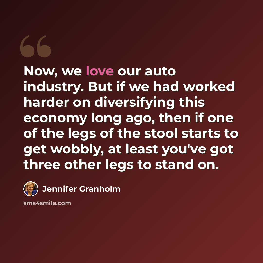 “Now, we love our auto industry. But if we had worked harder on diversifying this economy long ago, then if one of the legs of the stool starts to get wobbly, at least you've got three other legs to stand on.” quote by Jennifer Granholm