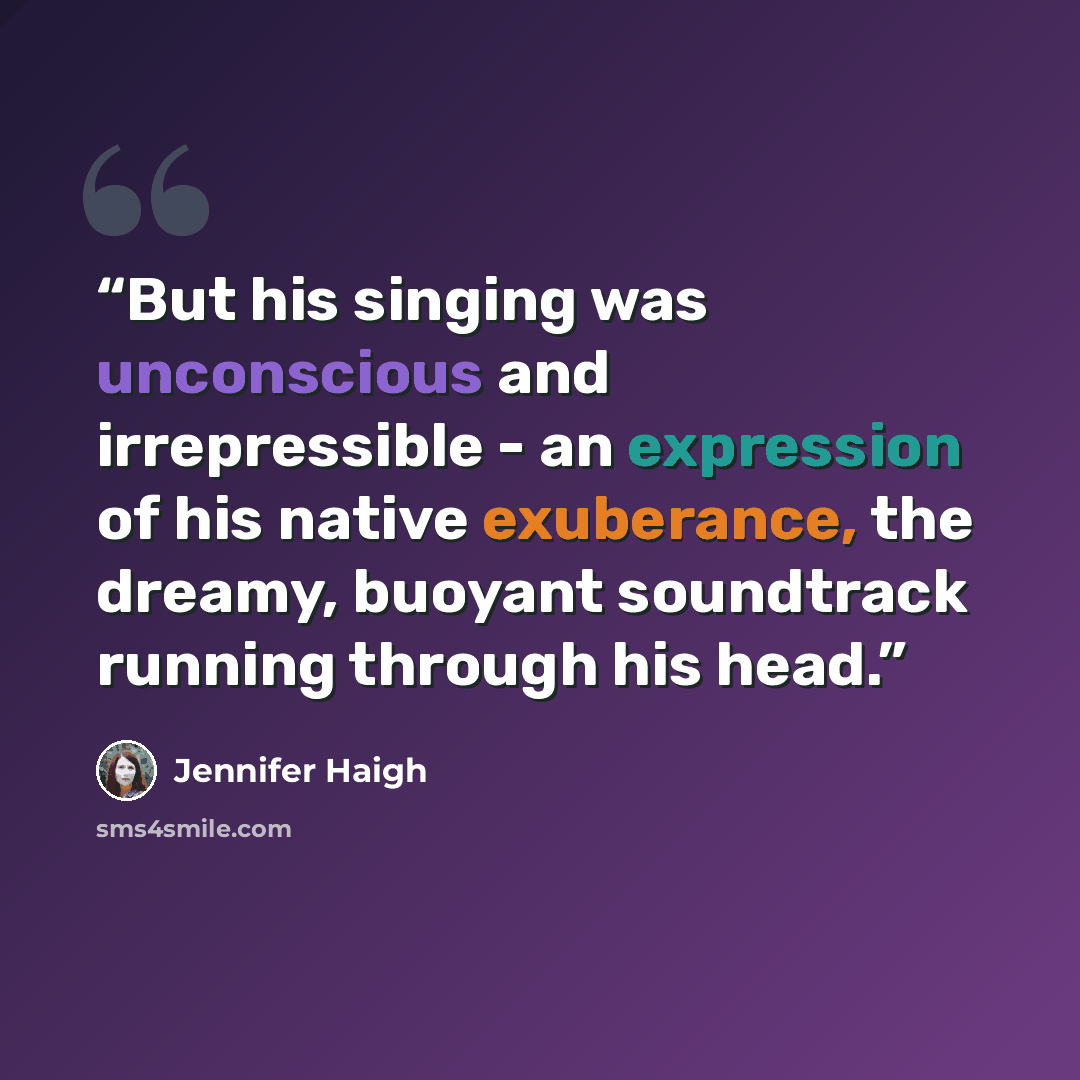 “But his singing was unconscious and irrepressible - an expression of his native exuberance, the dreamy, buoyant soundtrack running through his head.” quote by Jennifer Haigh