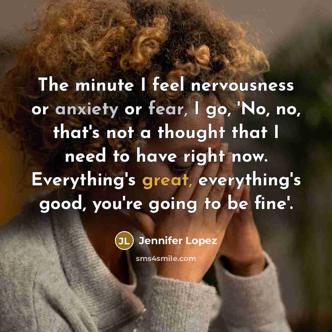 “The minute I feel nervousness or anxiety or fear, I go, 'No, no, that's not a thought that I need to have right now. Everything's great, everything's good, you're going to be fine'.” quote by Jennifer Lopez
