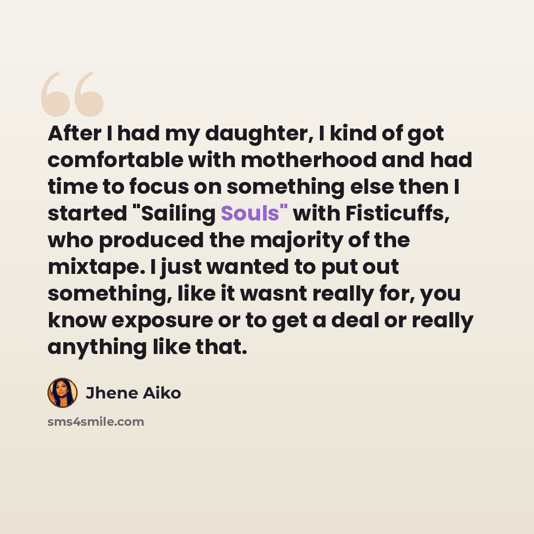 “After I had my daughter, I kind of got comfortable with motherhood and had time to focus on something else then I started "Sailing Souls" with Fisticuffs, who produced the majority of the mixtape. I just wanted to put out something, like it wasnt really for, you know exposure or to get a deal or…” quote by Jhene Aiko