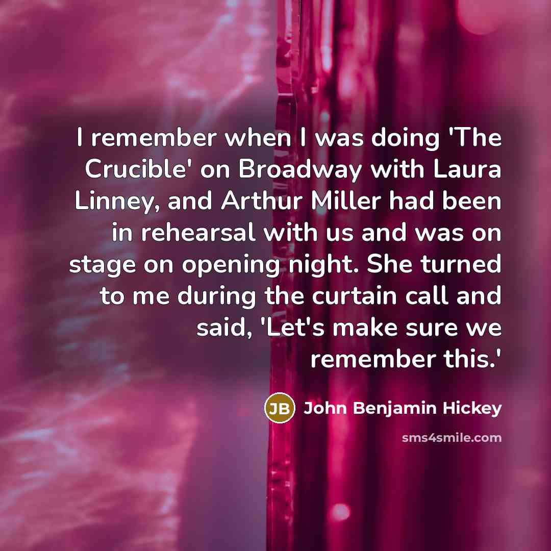“I remember when I was doing 'The Crucible' on Broadway with Laura Linney, and Arthur Miller had been in rehearsal with us and was on stage on opening night. She turned to me during the curtain call and said, 'Let's make sure we remember this.'” quote by John Benjamin Hickey