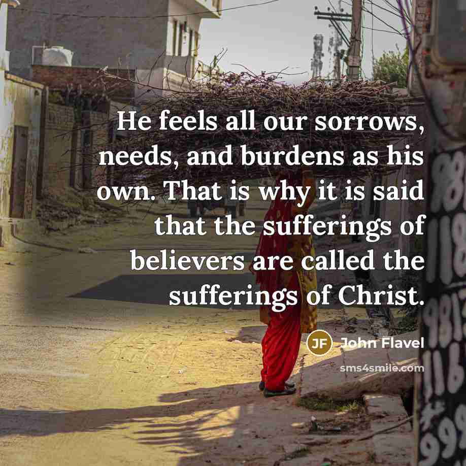 “He feels all our sorrows, needs, and burdens as his own. That is why it is said that the sufferings of believers are called the sufferings of Christ.” quote by John Flavel