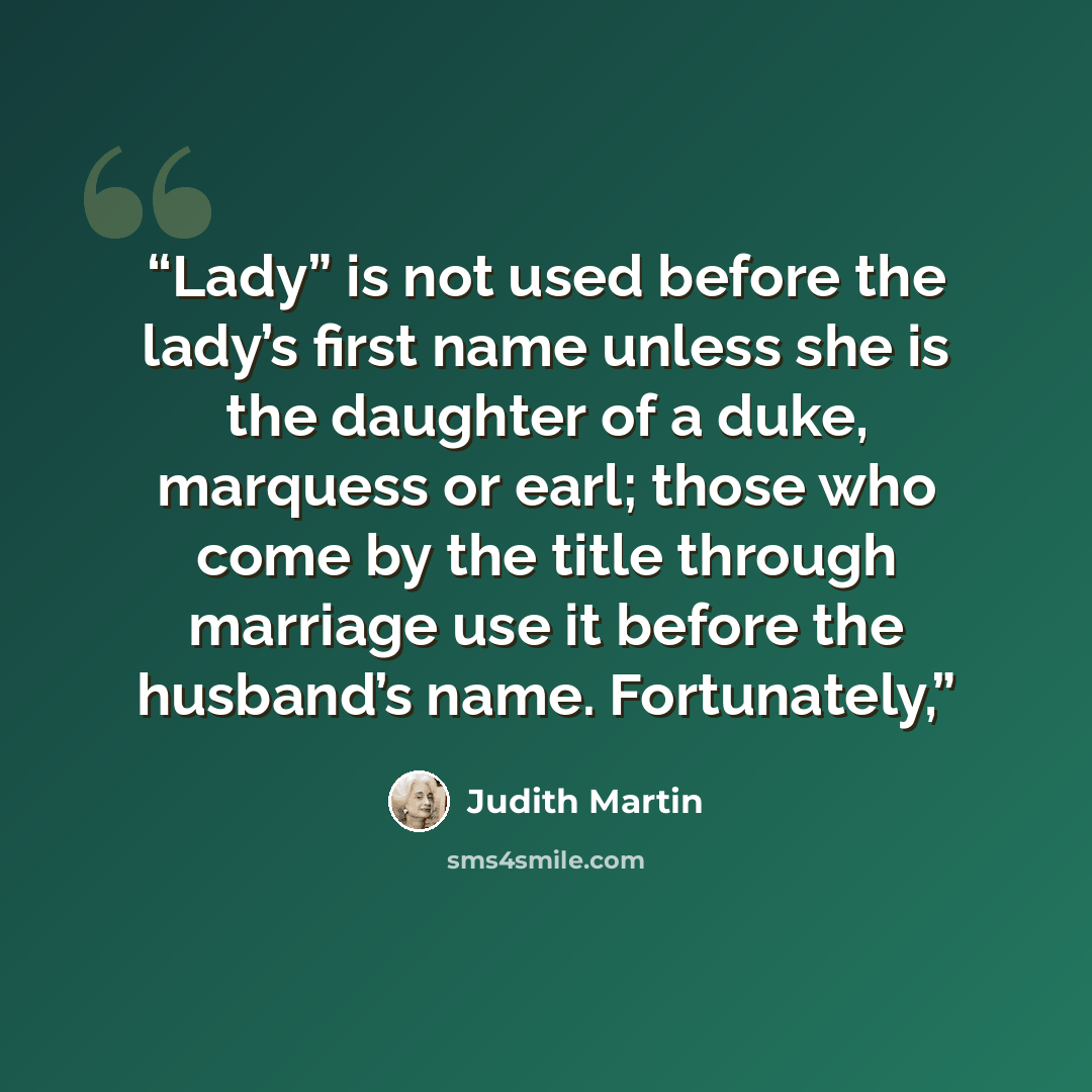 “Lady” is not used before the lady’s first name unless she is the daughter of a duke, marquess or earl; those who come by the title through marriage use it before the husband’s name. Fortunately,” quote by Judith Martin