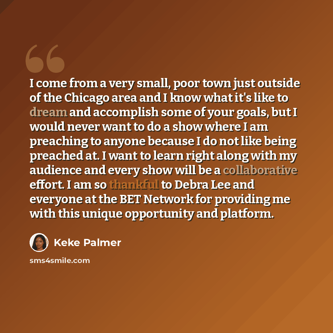 “I come from a very small, poor town just outside of the Chicago area and I know what it's like to dream and accomplish some of your goals, but I would never want to do a show where I am preaching to anyone because I do not like being preached at. I want to learn right along with my audience and…” quote by Keke Palmer