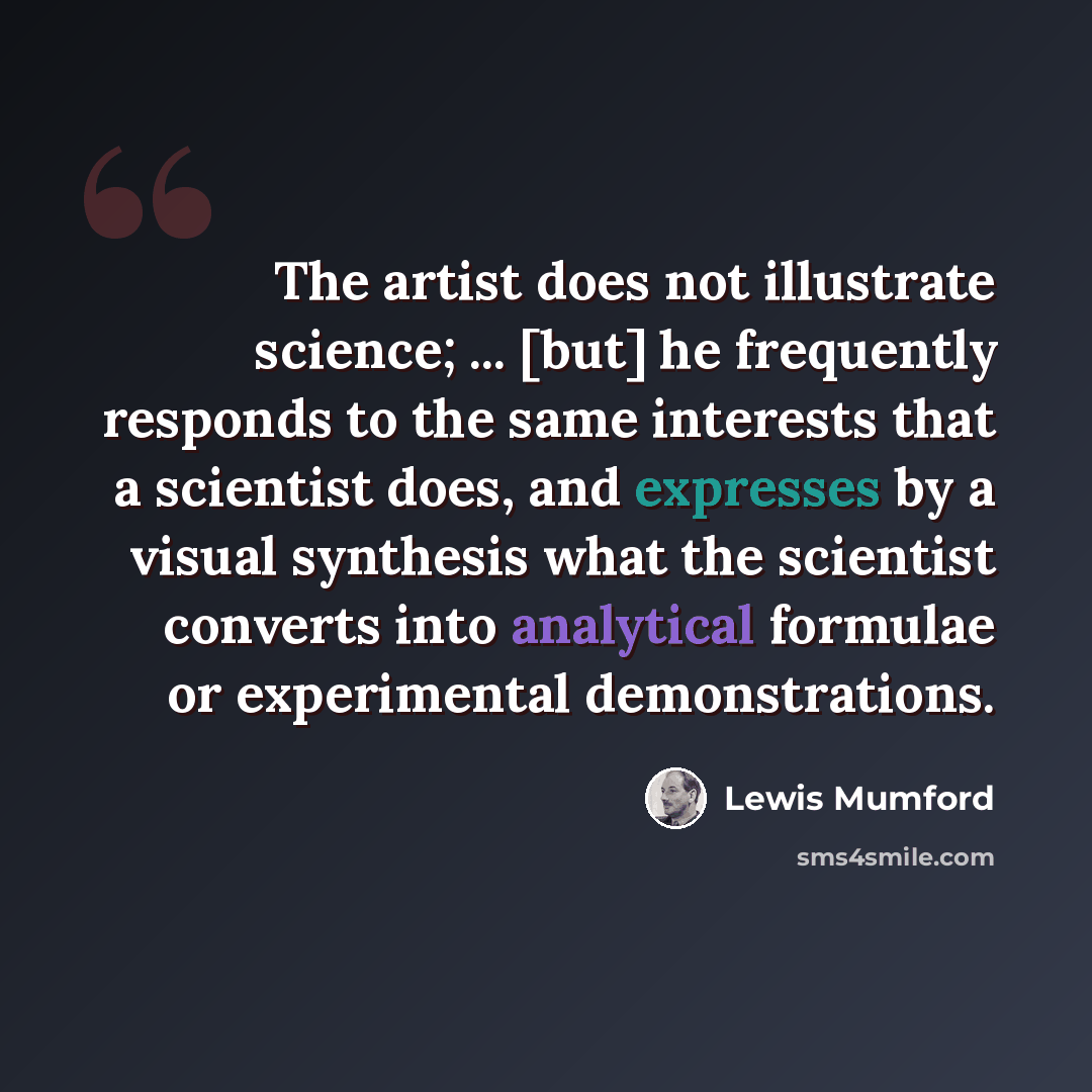 “The artist does not illustrate science; ... [but] he frequently responds to the same interests that a scientist does, and expresses by a visual synthesis what the scientist converts into analytical formulae or experimental demonstrations.” quote by Lewis Mumford