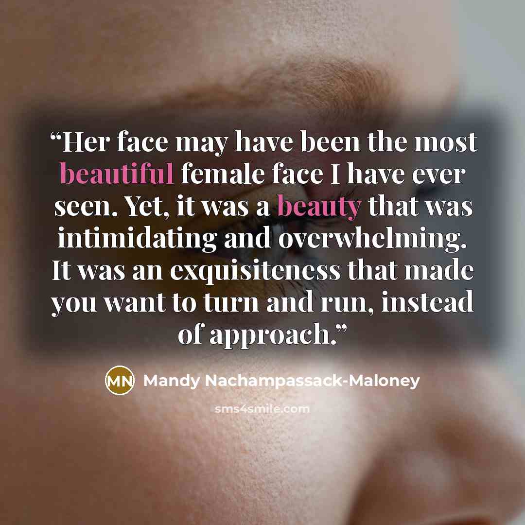 “Her face may have been the most beautiful female face I have ever seen. Yet, it was a beauty that was intimidating and overwhelming. It was an exquisiteness that made you want to turn and run, instead of approach.” quote by Mandy Nachampassack-Maloney